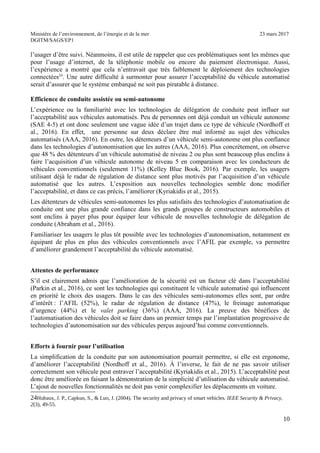 Ministère de l’environnement, de l’énergie et de la mer 23 mars 2017
DGITM/SAGS/EP1
l’usager d’être suivi. Néanmoins, il est utile de rappeler que ces problématiques sont les mêmes que
pour l’usage d’internet, de la téléphonie mobile ou encore du paiement électronique. Aussi,
l’expérience a montré que cela n’entravait que très faiblement le déploiement des technologies
connectées24
. Une autre difficulté à surmonter pour assurer l’acceptabilité du véhicule automatisé
serait d’assurer que le système embarqué ne soit pas piratable à distance.
Efficience de conduite assistée ou semi-autonome
L’expérience ou la familiarité avec les technologies de délégation de conduite peut influer sur
l’acceptabilité aux véhicules automatisés. Peu de personnes ont déjà conduit un véhicule autonome
(SAE 4-5) et ont donc seulement une vague idée d’un trajet dans ce type de véhicule (Nordhoff et
al., 2016). En effet, une personne sur deux déclare être mal informé au sujet des véhicules
automatisés (AAA, 2016). En outre, les détenteurs d’un véhicule semi-autonome ont plus confiance
dans les technologies d’autonomisation que les autres (AAA, 2016). Plus concrètement, on observe
que 48 % des détenteurs d’un véhicule automatisé de niveau 2 ou plus sont beaucoup plus enclins à
faire l’acquisition d’un véhicule autonome de niveau 5 en comparaison avec les conducteurs de
véhicules conventionnels (seulement 11%) (Kelley Blue Book, 2016). Par exemple, les usagers
utilisant déjà le radar de régulation de distance sont plus motivés par l’acquisition d’un véhicule
automatisé que les autres. L’exposition aux nouvelles technologies semble donc modifier
l’acceptabilité, et dans ce cas précis, l’améliorer (Kyriakidis et al., 2015).
Les détenteurs de véhicules semi-autonomes les plus satisfaits des technologies d’automatisation de
conduite ont une plus grande confiance dans les grands groupes de constructeurs automobiles et
sont enclins à payer plus pour équiper leur véhicule de nouvelles technologie de délégation de
conduite (Abraham et al., 2016).
Familiariser les usagers le plus tôt possible avec les technologies d’autonomisation, notamment en
équipant de plus en plus des véhicules conventionnels avec l’AFIL par exemple, va permettre
d’améliorer grandement l’acceptabilité du véhicule automatisé.
Attentes de performance
S’il est clairement admis que l’amélioration de la sécurité est un facteur clé dans l’acceptabilité
(Parkin et al., 2016), ce sont les technologies qui constituent le véhicule automatisé qui influencent
en priorité le choix des usagers. Dans le cas des véhicules semi-autonomes elles sont, par ordre
d’intérêt : l’AFIL (52%), le radar de régulation de distance (47%), le freinage automatique
d’urgence (44%) et le valet parking (36%) (AAA, 2016). La preuve des bénéfices de
l’automatisation des véhicules doit se faire dans un premier temps par l’implantation progressive de
technologies d’autonomisation sur des véhicules perçus aujourd’hui comme conventionnels.
Efforts à fournir pour l’utilisation
La simplification de la conduite par son autonomisation pourrait permettre, si elle est ergonome,
d’améliorer l’acceptabilité (Nordhoff et al., 2016). À l’inverse, le fait de ne pas savoir utiliser
correctement son véhicule peut entraver l’acceptabilité (Kyriakidis et al., 2015). L’acceptabilité peut
donc être améliorée en faisant la démonstration de la simplicité d’utilisation du véhicule automatisé.
L’ajout de nouvelles fonctionnalités ne doit pas venir complexifier les déplacements en voiture.
"4' 6 . <! ! + ; $! & <! "))4 ! 8 : : ! 777 - $ D 5 $
* 2 4B 33!
)
 