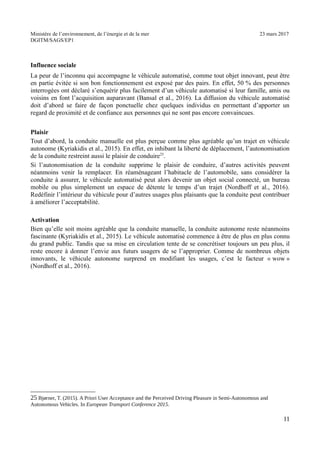 Ministère de l’environnement, de l’énergie et de la mer 23 mars 2017
DGITM/SAGS/EP1
Influence sociale
La peur de l’inconnu qui accompagne le véhicule automatisé, comme tout objet innovant, peut être
en partie évitée si son bon fonctionnement est exposé par des pairs. En effet, 50 % des personnes
interrogées ont déclaré s’enquérir plus facilement d’un véhicule automatisé si leur famille, amis ou
voisins en font l’acquisition auparavant (Bansal et al., 2016). La diffusion du véhicule automatisé
doit d’abord se faire de façon ponctuelle chez quelques individus en permettant d’apporter un
regard de proximité et de confiance aux personnes qui ne sont pas encore convaincues.
Plaisir
Tout d’abord, la conduite manuelle est plus perçue comme plus agréable qu’un trajet en véhicule
autonome (Kyriakidis et al., 2015). En effet, en inhibant la liberté de déplacement, l’autonomisation
de la conduite restreint aussi le plaisir de conduire25
.
Si l’autonomisation de la conduite supprime le plaisir de conduire, d’autres activités peuvent
néanmoins venir la remplacer. En réaménageant l’habitacle de l’automobile, sans considérer la
conduite à assurer, le véhicule automatisé peut alors devenir un objet social connecté, un bureau
mobile ou plus simplement un espace de détente le temps d’un trajet (Nordhoff et al., 2016).
Redéfinir l’intérieur du véhicule pour d’autres usages plus plaisants que la conduite peut contribuer
à améliorer l’acceptabilité.
Activation
Bien qu’elle soit moins agréable que la conduite manuelle, la conduite autonome reste néanmoins
fascinante (Kyriakidis et al., 2015). Le véhicule automatisé commence à être de plus en plus connu
du grand public. Tandis que sa mise en circulation tente de se concrétiser toujours un peu plus, il
reste encore à donner l’envie aux futurs usagers de se l’approprier. Comme de nombreux objets
innovants, le véhicule autonome surprend en modifiant les usages, c’est le facteur « wow »
(Nordhoff et al., 2016).
"3 %KL 8! ") 3 ! / 0 $
1 ! 7 6 *1 !
 