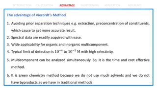 INTRODUCTION CALCULATION ADVANTAGE SHORTCOMING APPLICATION REFERENCE
The advantage of Vierordt’s Method
1. Avoiding prior separation techniques e.g. extraction, preconcentration of constituents,
which cause to get more accurate result.
2. Spectral data are readily acquired with ease.
3. Wide applicability for organic and inorganic multicomponent.
4. Typical limit of detection is 10−4 to 10−5 M with high selectivity.
5. Multicomponent can be analyzed simultaneously. So, it is the time and cost effective
method.
6. It is green chemistry method because we do not use much solvents and we do not
have byproducts as we have in traditional methods
 