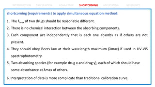 INTRODUCTION CALCULATION ADVANTAGE SHORTCOMING APPLICATION REFERENCE
shortcoming (requirements) to apply simultaneous equation method:
1. The λmax of two drugs should be reasonable different.
2. There is no chemical interaction between the absorbing components.
3. Each component act independently that is each one absorbs as if others are not
present.
4. They should obey Beers law at their wavelength maximum (λmax) if used in UV-VIS
spectrophotometry.
5. Two absorbing species (for example drug x and drug y), each of which should have
some absorbance at λmax of others.
6. Interpretation of data is more complicate than traditional calibration curve.
 