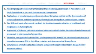INTRODUCTION CALCULATION ADVANTAGE SHORTCOMING APPLICATION REFERENCE
1. New Simple Spectrophotometric Method for the Simultaneous Estimation of Paracetamol and
Flupirtine Maleate in Pure and Pharmaceutical Dosage Form
2. Applications of simultaneous equation method and derivative method for the determination of
rabeprazole sodium and levosulpiride in pharmaceutical dosage form and dissolution samples
3. Two different spectrofluorimetric methods for simultaneous determination of gemfibrozil and
rosiglitazone in human plasma
4. Application of different spectrophotometric methods for simultaneous determination of elbasvir and
grazoprevir in pharmaceutical preparation
5. Validation and application of Vierordt’s spectrophotometric method for simultaneous estimation of
tamoxifen/coenzyme Q10 in their binary mixture and pharmaceutical dosage forms
6. Simultaneous estimation of dutasteride and tamsulosin hydrochloride in tablet dosage form by
Vierordt’s method
 