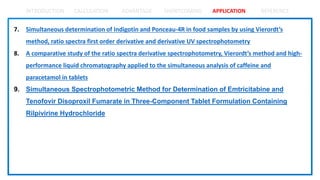 INTRODUCTION CALCULATION ADVANTAGE SHORTCOMING APPLICATION REFERENCE
7. Simultaneous determination of Indigotin and Ponceau-4R in food samples by using Vierordt’s
method, ratio spectra first order derivative and derivative UV spectrophotometry
8. A comparative study of the ratio spectra derivative spectrophotometry, Vierordt’s method and high-
performance liquid chromatography applied to the simultaneous analysis of caffeine and
paracetamol in tablets
9. Simultaneous Spectrophotometric Method for Determination of Emtricitabine and
Tenofovir Disoproxil Fumarate in Three-Component Tablet Formulation Containing
Rilpivirine Hydrochloride
 