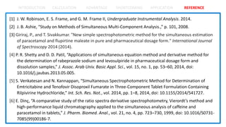 INTRODUCTION CALCULATION ADVANTAGE SHORTCOMING APPLICATION REFERENCE
[1] J. W. Robinson, E. S. Frame, and G. M. Frame II, Undergraduate Instrumental Analysis. 2014.
[2] J. B. Ashie, “Study on Methods of Simultaneous Multi-Component Analysis.,” p. 101, 2008.
[3] Giriraj, P., and T. Sivakkumar. "New simple spectrophotometric method for the simultaneous estimation
of paracetamol and flupirtine maleate in pure and pharmaceutical dosage form." International Journal
of Spectroscopy 2014 (2014).
[4] P. R. Shetty and D. D. Patil, “Applications of simultaneous equation method and derivative method for
the determination of rabeprazole sodium and levosulpiride in pharmaceutical dosage form and
dissolution samples,” J. Assoc. Arab Univ. Basic Appl. Sci., vol. 15, no. 1, pp. 53–60, 2014, doi:
10.1016/j.jaubas.2013.05.005.
[5] S. Venkatesan and N. Kannappan, “Simultaneous Spectrophotometric Method for Determination of
Emtricitabine and Tenofovir Disoproxil Fumarate in Three-Component Tablet Formulation Containing
Rilpivirine Hydrochloride,” Int. Sch. Res. Not., vol. 2014, pp. 1–8, 2014, doi: 10.1155/2014/541727.
[6] E. Dinç, “A comparative study of the ratio spectra derivative spectrophotometry, Vierordt’s method and
high-performance liquid chromatography applied to the simultaneous analysis of caffeine and
paracetamol in tablets,” J. Pharm. Biomed. Anal., vol. 21, no. 4, pp. 723–730, 1999, doi: 10.1016/S0731-
7085(99)00186-7.
 