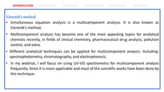 INTRODUCTION CALCULATION ADVANTAGE SHORTCOMING APPLICATION REFERENCE
Vierordt’s method
• Simultaneous equation analysis is a multicomponent analysis. It is also known as
Vierordt’s method.
• Multicomponent analysis has become one of the most appealing topics for analytical
chemists recently, in fields of clinical chemistry, pharmaceutical drug analysis, pollution
control, and extra.
• Different analytical techniques can be applied for multicomponent analysis. Including:
spectrophotometry, chromatography, and electrophoresis.
• In my webinar, I will focus on using UV-VIS spectrometry for multicomponent analysis
frequently. Since it is more applicable and most of the scientific works have been done by
this technique.
 