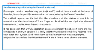 INTRODUCTION CALCULATION ADVANTAGE SHORTCOMING APPLICATION REFERENCE
It has been seen that UV/VIS absorption peaks are generally broad, so if there are two
compounds, X and Y, in solution, it is likely that they will not be completely resolved from
each other. That is, both X and Y contribute to the absorbance at most wavelengths.
It is possible to calculate the concentrations of X and Y from a series of measurements.
 