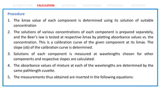 INTRODUCTION CALCULATION ADVANTAGE SHORTCOMING APPLICATION REFERENCE
Procedure
1. The λmax value of each component is determined using its solution of suitable
concentration
2. The solutions of various concentrations of each component is prepared separately,
and the Beer’s law is tested at respective λmax by plotting absorbance values vs. the
concentration. This is a calibration curve of the given component at its λmax. The
slope (ɛb) of the calibration curve is determined.
3. Solutions of each component is measured at wavelengths chosen for other
components and respective slopes are calculated.
4. The absorbance values of mixture at each of the wavelengths are determined by the
same pathlength cuvette.
5. The measurements thus obtained are inserted in the following equations:
 