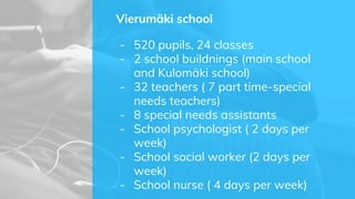 Vierumäki school
- 520 pupils, 24 classes
- 2 school buildnings (main school
and Kulomäki school)
- 32 teachers ( 7 part time-special
needs teachers)
- 8 special needs assistants
- School psychologist ( 2 days per
week)
- School social worker (2 days per
week)
- School nurse ( 4 days per week)
 