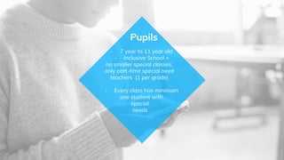 - 7 year to 11 year old
- Inclusive School =
no smaller special classes,
only part-time special need
teachers (1 per grade)
- Every class has minimum
one student with
special
needs
Pupils
 