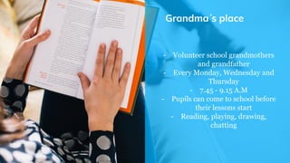 Grandma´s place
- Volunteer school grandmothers
and grandfather
- Every Monday, Wednesday and
Thursday
- 7.45 - 9.15 A.M
- Pupils can come to school before
their lessons start
- Reading, playing, drawing,
chatting
 