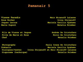 Pamanair 5 Vianne Paradis  Nair Nicanoff Lalanne   Roux Rocher  Irina Stojanoff   Jaques Leroux  Mariela Cecilia Oyakawa   Marie Dupont  Natalia Krimker   Fils de Vianne et Jaques  Andrés De Cristofano Fille de Marie et Roux  Rocío De Cristofano Chef  Natalia Krimker Photographe  Paula Irene De Cristofano Scénario  Mariela Cecilia Oyakawa  Dialogues/textes  Irina Stojanoff et Nair Nicanoff Lalanne Diaporama (technique)  Natalia Krimker Merci Beaucoup Valeria Tiffenberg Rocío De Cristofano Andrés De Cristofano   Inés Kuguel 3º5ª 