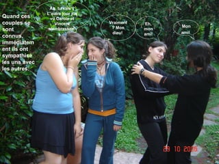 Quand ces couples se sont connus, immédiatement ils ont sympathisé les uns avec les autres: Eh, mon ami! Mon ami!   Ah, tu sais ? L’autre jour j’ai vu Carole et Vincent s’embrasser!   Vraiment? Mon dieu!  