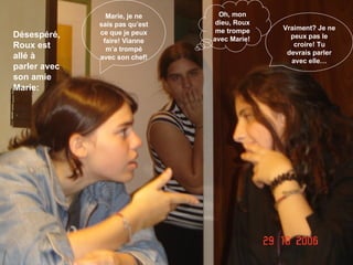 Désespéré, Roux est allé à parler avec son amie Marie: Marie, je ne sais pas qu’est ce que je peux faire! Vianne m’a trompé avec son chef! Vraiment? Je ne peux pas le croire! Tu devrais parler avec elle… Oh, mon dieu, Roux me trompe avec Marie!   