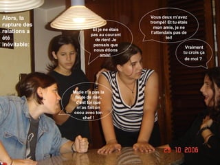 Alors, la rupture des  relations a été inévitable: Vous deux m’avez trompé! Et tu étais mon amie, je ne l’attendais pas de toi! Vraiment tu crois ça de moi ?   Marie n’a pas la faute de rien, c’est toi que m’as fait un cocu avec ton chef ! Et je ne étais pas au courant de rien! Je pensais que nous étions amis!   