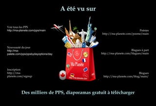 Voir tous les PPS
http://ma-planete.com/pps/main
Nouveauté du jour
http://ma-
palete.com/pps/ppsbydayoptions/day
Inscription
http://ma-
planete.com/signup
Poésies
http://ma-planete.com/poeme/main
Blagues à part
http://ma-planete.com/blagues/main
Blogues
http://ma-planete.com/blog/main/
 