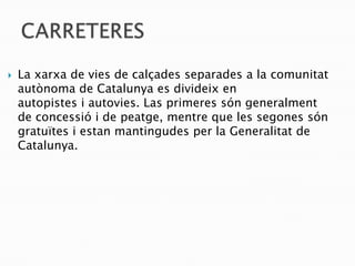    La xarxa de vies de calçades separades a la comunitat
    autònoma de Catalunya es divideix en
    autopistes i autovies. Las primeres són generalment
    de concessió i de peatge, mentre que les segones són
    gratuïtes i estan mantingudes per la Generalitat de
    Catalunya.
 