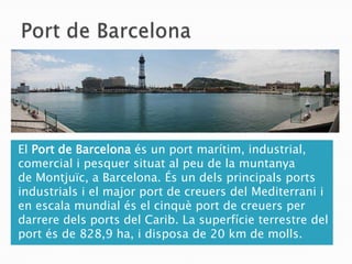 El Port de Barcelona és un port marítim, industrial,
comercial i pesquer situat al peu de la muntanya
de Montjuïc, a Barcelona. És un dels principals ports
industrials i el major port de creuers del Mediterrani i
en escala mundial és el cinquè port de creuers per
darrere dels ports del Carib. La superfície terrestre del
port és de 828,9 ha, i disposa de 20 km de molls.
 
