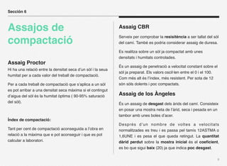 Sección 6



Assajos de                                                    Assaig CBR
                                                              Serveix per comprobar la resisitència a ser tallat del sòl
compactació                                                   del camí. També es podria considerar assaig de duresa.

                                                              Es realitza sobre un sòl ja compactat amb unes
                                                              densitats i humitats controlades.
Assaig Proctor
                                                              És un assaig de penetració a velocitat constant sobre el
Hi ha una relació entre la densitat seca d’un sòl i la seua
                                                              sòl ja preparat. Els valors oscil·len entre el 0 i el 100.
humitat per a cada valor del treball de compactació.
                                                              Com més alt és l’índex, més resistent. Per sota de 12
Per a cada treball de compactació que s’aplica a un sòl       són sòls dolents i poc compactats.
es pot arribar a una densitat seca màxima si el contingut
d’aigua del sòl és la humitat òptima ( 90-95% saturació       Assaig de los Àngeles
del sòl).                                                     És un assaig de desgast dels àrids del camí. Consisteix
                                                              en posar una mostra neta de l’àrid, seca i pesada en un
                                                              tambor amb unes boles d’acer.
Índex de compactació:
                                                              Després d’un nombre de voltes a velocitats
Tant per cent de compactació aconseguida a l’obra en          normalitzades es treu i es passa pel tamís 12ASTMA o
relació a la màxima que e pot aconseguir i que es pot         1,6UNE i es pesa el que queda retingut. La quantitat
calcular a laboratori.                                        dàrid perdut sobre la mostra inicial és el coeﬁcient,
                                                              es bo que sigui baix (20) ja que indica poc desgast.

                                                                                                                       9
 