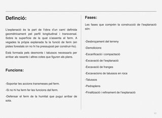 ٱﬁnó:                                                     Fases:
                                                             Les fases que comprèn la construcció de l’explanació
L’explanació és la part de l’obra d’un camí deﬁnida          són:
geomètricament pel perﬁl longitudinal i transversal.
Sobre la superfície de la qual s’assenta el ferm. A
vegades la pròpia explanada fa la funció de ferm (en         -Desbroçament del terreny
pistes forestals on no hi ha pressupost per construir-ho).
                                                             -Demolicions
Està formada pels desmonts i talussos necessaris per
                                                             -Escariﬁcació i compactació
arribar als rasants i altres cotes que ﬁguren als plans.
                                                             -Excavació de l’explanació

                                                             -Excavació de franges
Funcions:
                                                             -Excavacions de talussos en roca

                                                             -Talussos
-Soportar les accions transmeses pel ferm.
                                                             -Pedraplens
-Si no hi ha ferm fer les funcions del ferm.
                                                             -Finalització i reﬁnament de l’explanació
-Defensar el ferm de la humitat que pugui arribar de
sota.



                                                                                                               11
 