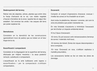 Desbroçament del terreny                                      Excavació

Retirar tots els objectes, arbres, plantes que entrin dins    Comprén el conjunt d’operacions d’excavar, evacuar i
la franja d’actuació de la via. Les restes vegetals           nivellar les zones on ha d’establir-se el camí.
s’hauran d’enretirar de la zona i apartar-les en algun lloc
                                                              Això inclou la plataforma, talussos i voravies, així com la
establert. Cal arrencar les arrels i les soques del terra
                                                              zona de prèstecs que poden necessitar-se.
per poder explanar bé.
                                                              En vies forestals s’acostuma a minimitzar l’excavació
                                                              per tal d’evitar un impacte ambiental elevat.
Demolicions
                                                              Hi ha 3 tipus d’excavació:
Consisteix en la demolició de les construccions
                                                              -En terra: Es pot excavar amb retroexcavadora (terrenys
(generalment murs de pedra) que es troben en el futur
                                                              de sorres i materials molt tous).
traçat de la via.
                                                              -En terreny de trànsit: Zones de roques descompostes o
                                                              terra compacta.
Escariﬁcació i compactació
                                                              -En roca: Excavació en roca, s’utilitzen explosius o
Consisteix en la disgregació de la superfície del terreny,    martells pneumàtics.
efectuada per mitjans mecànics i la seua posterior
                                                              Les excavacions també es fan en totes les obres de
remoció, substitució o compactació.
                                                              drenatge.
L’escariﬁcació es fa amb bulldozers amb rippers o
escariﬁcadors i per la compactació s’utilitzen
compactadors.
                                                                                                                      12
 