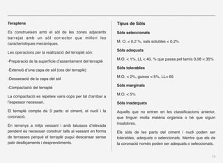 Teraplens                                                   Tipus de Sòls
Es construeixen amb el sòl de les zones adjacents           Sòls seleccionats
barrejat amb un sòl corrector que millori les
                                                            M. O. < 0,2 %, sals solubles < 0,2%
característiques mecàniques.
                                                            Sòls adequats
Les operacions per la realització del terraplè són:
                                                            M.O. < 1%, LL < 40, % que passa pel tamís 0,08 < 35%
-Preparació de la superfície d’assentament del terraplè
                                                            Sòls tolerables
-Extensió d’una capa de sòl (cos del terraplè)
                                                            M.O. < 2%, guixos < 5%, LL< 65
-Dessecació de la capa del sòl
                                                            Sòls marginals
-Compactació del terraplè
                                                            M.O. < 5%
La compactació es repeteix varis cops per tal d’arribar a
l’espessor necessari.                                       Sòls inadequats

El terraplè compte de 3 parts: el ciment, el nucli i la     Aquells que no entren en les classiﬁcacions anterior,
coronació.                                                  que tinguin molta matèria orgànica o bé que siguin
                                                            insalobres.
En terrenys a mitja vessant i amb talussos d’elevada
pendent és necessari construir talls al vessant en forma    Els sòls de les parts del ciment i nucli poden ser
de terrasses perquè el terraplè pugui descansar sense       tolerables, adequats o seleccionats. Mentre que els de
patir deslliçaments i desprendiments.                       la coronació només poden ser adequats o seleccionats.


                                                                                                                13
 