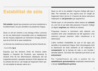 Estabilitat de sòls                                            Quan un sòl no és estable li haurem d’afegir allò que li
                                                               falta. Per exemple en una argil·la pura on l’angle de
                                                               fregament intern (φ) és 0, li haurem de donar estructura
                                                               mitjançant un sòl granular que augmenti φ.

                                                               També quan un sòl presenta valors baixos de cohesió
Sòl estable: Aquell que presenta una bona resistència a        (c), com és el cas dels sòls gravosos li haurem d’afegir
la defeormació i es poc sensible a la presència d’aigua.       un lligant (argil·les) per millorar la cohesió.

                                                               D’aquesta manera si barreixem sòls obtenim uns
Quan un sòl se’l sotmet a una càrrega crítica i provoca
                                                               resultant amb unes resistències de tall superiors a les
en ell una deformació irreversible amb un deslliçament
                                                               anteriors perquè resenten millor resistència a la
de les masses adjacents se l’anomena càrrega portant,
                                                               deformació.
que és el límit de la seua resistència.
                                                               L’altra condició d’estabilitat és que el sòl sigui poc
La fòrmula de resistència al esforç de tall de Columb és:
                                                               sensible a la presència d’aigua. Això s’aconsegueix amb
τ = c + б x tg φ                                               la disminució de buits existents al sòl mitjançant la
                                                               compactació de la barreja de sòls a una humitat i
Expresa que les tensions límits de fractura estan
                                                               densitat òptima. Cal reduir els materials que tenen un alt
lligades a l’equació de Coulomb, que expressa la
                                                               entumiment.
situació límit de les deformacions elàstiques del sòl
(capacitat portant); aquestes tensions límits depenen de       Per l’estabilització de sòls o podem fer via
la cohesió del sòl (c) i de l’angle de fregament intern (φ).   estabilització granulomètrica (explicada anteriorment)
Un sòl estable té elevats valors de τ.                         o bé per estabilització química.

                                                                                                                       15
 