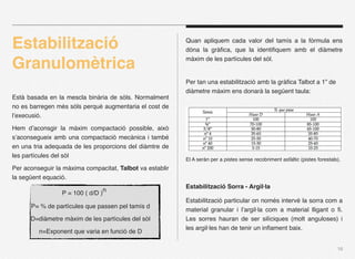 ٲٳó                                            Quan apliquem cada valor del tamís a la fòrmula ens
                                                          dóna la gràﬁca, que la identiﬁquem amb el diàmetre

Granulomètrica                                            màxim de les partícules del sòl.


                                                          Per tan una estabilització amb la gràﬁca Talbot a 1” de
                                                          diàmetre màxim ens donarà la següent taula:
Està basada en la mescla binària de sòls. Normalment
no es barregen més sòls perquè augmentaria el cost de
l’execusió.

Hem d’aconsgir la màxim compactació possible, això
s’aconsegueix amb una compactació mecànica i també
en una tria adequada de les proporcions del diàmtre de
les partícules del sòl
                                                          El A seràn per a pistes sense recobriment asfàltic (pistes forestals).
Per aconseguir la màxima compacitat, Talbot va establir
la següent equació.
                                                          ٲٳó Sorra - Argil·la
%   %     %      %   P = 100 ( d/D )n
                                                          ٲٳó particular on només intervé la sorra com a
        P= % de partícules que passen pel tamís d
                                                          material granular i l’argil·la com a material lligant o ﬁ.
        D=diàmetre màxim de les partícules del sòl        Les sorres hauran de ser silíciques (molt anguloses) i
                                                          les argil·les han de tenir un inﬂament baix.
              n=Exponent que varia en funció de D

                                                                                                                              16
 