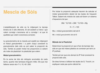 Mescla de Sòls                                                Per trobar la proporció adequda haurem de calcular el
                                                              mòdul granulomètric deduit de les taules de l’equació
                                                              Talbot. Sabent els mòduls de cada sòl farem un sistema
                                                              d’equacions tal que:

                                                                          (Ma * X)/100 + (Mb * Y)/100 = Mg

L’estabilitazació de sòls es fa mitjançant la barreja                                 X + Y = 100
binària de 2 sòls diferents. El sòl existent a l’obra i que
                                                              Ma = mòdul granulomètric del sòl A
volem corretgir s’anomena sòl a corretgir i el que té
qualitats que volem s’anomena corrector.                      Mb = mòdul granulomètric del sòl B



La granulometria de la mescla pot esablir-se mitjançant
                                                              Mètode de la Plasticitat
el mòdul granulomètric i a partir d’aquí coneixent la
granulometria dels sòls es pot saber la proporció de          Determinar la proporció en que s’han de barrejar dos
sòls. També es poden trobar les proporcions si sabem          sòls en que els índexs plàstics es coneixen per tenir un
els índex de plasticitat i la plasticitat que volem.          IP preﬁxat.

Mòdul granulomètric:                                          També pot ser que ens demani la IP ﬁnal coneixent la
                                                              proprció dels sòls.
És la suma de tots els retinguts acumulats de cada
tamís, quants més tamissos tinguem millor. Els que mai        De totes formes s’utilitzen les taules de G. Trocchi, on
faltaran seran els nº 4, 10, 40 i 200.                        expliquen cada pas quins càlculs fer.


                                                                                                                         17
 