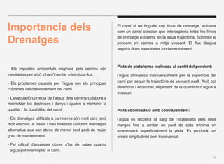 Importancia dels                                               El camí si no tingués cap tipus de drenatge, actuaria
                                                               com un canal colector que intercepteria totes les línies

Drenatges                                                      de drenatge existents en la seua trajectòria. Sobretot si
                                                               pensem en camins a mitja vessant. El ﬂux d’aigua
                                                               seguirà dues trajectòries fundamentalment:



                                                               Pista de plataforma inclinada al sentit del pendent:
- Els impactes ambientals originats pels camins són
inevitables per això s’ha d’intentar minimitzar-los.           l’aigua atravessa transversalment per la superfície del
                                                               camí per seguir la trajectòria de vessant avall. Això pot
- Els problemes causats per l’aigua són els principals
                                                               deteriorar i erosionar, depenent de la quantitat d’aigua a
culpables del deteriorament del camí.
                                                               evacuar.
- L’evacuació correcta de l’aigua dels camins colabora a
minimitzar les destroces i danys i ajuden a mantenir la
qualitat i la durabilitat del camí.                            Pista abombada o amb contrapendent:

- Els drenatges utilitzats a carreteres són molt cars però     l’aigua es recollirà al llarg de l’explanada pels seus
molt efectius. A pistes i vies forestals utilitzem drenatges   marges ﬁns a arribar un punt de cota mínima on
alternatius que són obres de menor cost però de major          atravessarà superﬁcialment la pista. Es produirà tan
grau de manteniment.                                           erosió longitudinal com transversal.

- Pel càlcul d’aquestes obres s’ha de saber quanta
  aigua pot interceptar el camí.
                                                                                                                       19
 