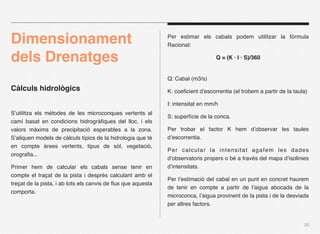 Dimensionament                                                Per estimar els cabals podem utilitzar la fòrmula
                                                              Racional:

dels Drenatges                                                                    Q = (K · I · S)/360


                                                              Q: Cabal (m3/s)
Càlculs hidrològics                                           K: coeﬁcient d’escorrentia (el trobem a partir de la taula)

                                                              I: intensitat en mm/h
S’utilitza els mètodes de les microconques vertents al
                                                              S: superfície de la conca.
camí basat en condicions hidrogràﬁques del lloc, i els
valors màxims de precipitació esperables a la zona.           Per trobar el factor K hem d’observar les taules
S’aliquen models de càlculs típics de la hidrologia que té    d’escorrentia.
en compte àrees vertents, tipus de sòl, vegetació,
                                                              Per calcular la intensitat agafem les dades
orograﬁa...
                                                              d’observatoris propers o bé a través del mapa d’isolinies
Primer hem de calcular els cabals sense tenir en              d’intensitats.
compte el traçat de la pista i després calculant amb el
                                                              Per l’estimació del cabal en un punt en concret haurem
treçat de la pista, i ab tots els canvis de ﬂux que aquesta
                                                              de tenir en compte a partir de l’aigua abocada de la
comporta.
                                                              microconca, l’aigua provinent de la pista i de la desviada
                                                              per altres factors.


                                                                                                                       20
 