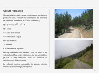 Càculs Hidràulics
Una vegada tenim els cabals a desguassar als diferents
punts del camí, calculem les dimensions del elements
de drenatge, a través de la fòrmula de Manning.

Q = S · V = S · R2/3 · J1/2 · K

Q = cabal

S = Àrea de la secció

V = velocitat de l’aigua

R = radi hidràulic

J= pendent

K = coeﬁcient de rugositat

Un cop calculades les seccions, s’ha de mirar si les
velocitats del ﬂux seràn més baixes de les admissibles,
ja que a unes velocitats altes, es produirà un
deteriorament dels drenatges.

La velocitat màxima admissible és aquella velocitat
màxima que el drenatge pot soportar.
                                                          21
 