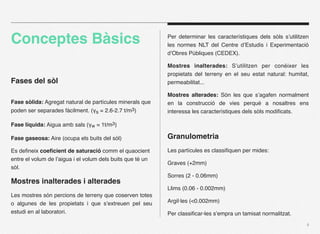 Conceptes Bàsics                                            Per determinar les característiques dels sòls s’utilitzen
                                                            les normes NLT del Centre d’Estudis i Experimentació
                                                            d’Obres Públiques (CEDEX).

                                                            Mostres inalterades: S’utilitzen per conèixer les
                                                            propietats del terreny en el seu estat natural: humitat,
Fases del sòl                                               permeabilitat...

                                                            Mostres alterades: Són les que s’agafen normalment
Fase sòlida: Agregat natural de partícules minerals que     en la construcció de vies perquè a nosaltres ens
poden ser separades fàcilment. (γs = 2.6-2.7 t/m3)          interessa les característiques dels sòls modiﬁcats.

Fase líquida: Aigua amb sals (γw = 1t/m3)

Fase gaseosa: Aire (ocupa els buits del sòl)                Granulometria
Es deﬁneix coeﬁcient de saturació comm el quaocient         Les partícules es classiﬁquen per mides:
entre el volum de l’aigua i el volum dels buits que té un
                                                            Graves (+2mm)
sòl.
                                                            Sorres (2 - 0.06mm)
Mostres inalterades i alterades
                                                            Llims (0.06 - 0.002mm)
Les mostres són percions de terreny que coserven totes
o algunes de les propietats i que s’extreuen pel seu        Argil·les (<0.002mm)
estudi en al laboratori.                                    Per classiﬁcar-les s’empra un tamisat normalitzat.
                                                                                                                    4
 