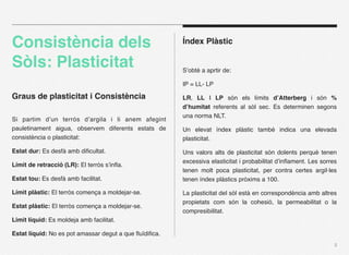 Consistència dels                                       Índex Plàstic

Sòls: Plasticitat                                       S’obté a aprtir de:

                                                        IP = LL- LP

Graus de plasticitat i Consistència                     LR, LL I LP són els límits d’Atterberg i són %
                                                        d’humitat referents al sòl sec. Es determinen segons
                                                        una norma NLT.
Si partim d’un terrós d’argila i li anem afegint
pauletinament aigua, observem diferents estats de       Un elevat índex plàstic també indica una elevada
consistència o plasticitat:                             plasticitat.

Estat dur: Es desfà amb diﬁcultat.                      Uns valors alts de plasticitat són dolents perquè tenen
                                                        excessiva elasticitat i probabilitat d’inﬂament. Les sorres
Límit de retracció (LR): El terrós s’inﬂa.
                                                        tenen molt poca plasticitat, per contra certes argil·les
Estat tou: Es desfà amb facilitat.                      tenen índex plàstics pròxims a 100.

Límit plàstic: El terròs comença a moldejar-se.         La plasticitat del sòl està en correspondència amb altres
                                                        propietats com són la cohesió, la permeabilitat o la
Estat plàstic: El terròs comença a moldejar-se.
                                                        compresibilitat.
Limit líquid: Es moldeja amb facilitat.

Estat líquid: No es pot amassar degut a que ﬂuïdiﬁca.
                                                                                                                  5
 
