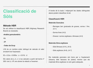 Classiﬁcació de                                               A través de la taula i mitjançant les dades obtingudes
                                                              abans podem classiﬁcar el sòl.

Sòls                                                          Classiﬁcació HBR

                                                              Materials Granulars
Mètode HBR                                                        - Barreges ben graduada de graves, sorres i ﬁns.
Se sol utilitzar la classiﬁcació HBR (Highway Research              (A-1)
Board) es necessita:
                                                                  - Sorres ﬁnes (A-2)
-Anàlisi granulomètric
                                                                  - Graves i sorres argiloses o llimoses (A-3)
-LL

- IP
                                                              Materials llimo-argilosos
- Índex de Grup
                                                                  - Sòls llimosos (A-4), (A-5)
L’IG és un nombre enter obtingut de calcular el valor
                                                                  - Sòls argilosos (A-6), (A-7)
arrodonit de l’expressió:

IG = 0.2a + 0.005a · c + 0.01b · d
                                                              Els materials granulars són bons per a l’explanació
Els valors de a, b, c i d es calculen a partir del tamís nº   (disseny dels talussos de pistes) mentre que els
200 i de LL i IP, ens donen la relació a l’examen.            materials llimo-argilosos no són gaire adequats.
                                                                                                                   6
 