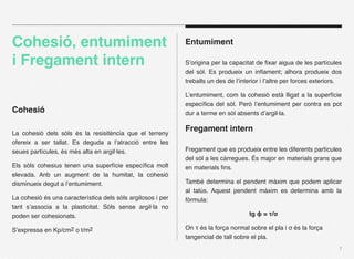 Cohesió, entumiment                                          Entumiment

i Fregament intern                                           S’origina per la capacitat de ﬁxar aigua de les partícules
                                                             del sòl. Es produeix un inﬂament; alhora produeix dos
                                                             treballs un des de l’interior i l’altre per forces exteriors.

                                                             L’entumiment, com la cohesió està lligat a la superfície
                                                             especíﬁca del sòl. Però l’entumiment per contra es pot
Cohesió                                                      dur a terme en sòl absents d’argil·la.


La cohesió dels sòls és la resisitència que el terreny
                                                             Fregament intern
ofereix a ser tallat. Es deguda a l’atracció entre les
seues partícules, és més alta en argil·les.                  Fregament que es produeix entre les diferents partícules
                                                             del sòl a les càrregues. És major en materials grans que
Els sòls cohesius tenen una superfície especíﬁca molt        en materials ﬁns.
elevada. Anb un augment de la humitat, la cohesió
disminueix degut a l’entumiment.                             També determina el pendent màxim que podem aplicar
                                                             al talús. Aquest pendent màxim es determina amb la
La cohesió és una característica dels sòls argilosos i per   fòrmula:
tant s’associa a la plasticitat. Sòls sense argil·la no
poden ser cohesionats.                                                               tg ϕ = τ/σ

S’expressa en Kp/cm2 o t/m2                                  On τ és la força normal sobre el pla i σ és la força
                                                             tangencial de tall sobre el pla.
                                                                                                                         7
 
