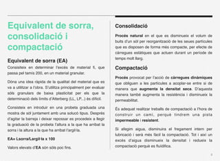 Equivalent de sorra,                                            Consolidació

consolidació i                                                  Procés natural en el que es disminueix el volum de
                                                                buits d’un sòl per reorganització de les seues partícules
compactació                                                     que es disposen de forma més compacte, per efecte de
                                                                càrregues estàtiques que actuen durant un període de
                                                                temps molt llarg.
Equivalent de sorra (EA)
Consisiteix en determinar l’excés de material ﬁ, que            Compactació
passa pel tamís 200, en un material granular.
                                                                Procés provocat per l’acció de càrregues dinàmiques
Dóna una idea ràpida de la qualitat del material que es         que obliguen a les partícules a acoplar-se entre si de
va a utilitzar a l’obra. S’utilitza principalment per evaluar   manera que augmenta la densitat seca. D’aquesta
sòls granulars de baixa plasticitat per els que la              manera també augmenta la resistència i disminueix la
determinació dels límits d’Atterberg (LL, LP...) és díﬁcil.     permeabilitat.
Consisteix en introduir en una probeta graduada una             És adequat realitzar treballs de compactació a l’hora de
mostra de sòl juntament amb una solucó tipus. Després           construir un camí, perquè tindrem una pista
d’agitar la barreja i deixar repossar es procedeix a llegir     impermeable i resistent.
la graduació de la probeta l’altura a la que ha arribat la
sorra i la altura a la que ha arribat l’argil·la.               Si afegim aigua, disminuira el fregament intern per
                                                                lubricació i serà més fàcil la compactació. Tot i així un
EA= Lsorra/Largil·la x 100                                      excés d’aigua disminueix la densitat i redueix la
Valors elevats d’EA són sòls poc ﬁns.                           compactació perquè es ﬂuïdiﬁca.

                                                                                                                        8
 