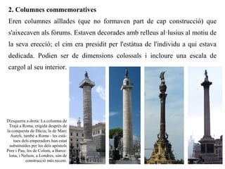 2. Columnes commemoratives
 Eren columnes aïllades (que no formaven part de cap construcció) que
 s'aixecaven als fòrums. Estaven decorades amb relleus al·lusius al motiu de
 la seva erecció; el cim era presidit per l'estàtua de l'individu a qui estava
 dedicada. Podien ser de dimensions colossals i incloure una escala de
 cargol al seu interior.




D'esquerra a dreta: La columna de
 Trajà a Roma, erigida després de
la conquesta de Dàcia; la de Marc
  Aureli, també a Roma - les està-
    tues dels emperadors han estat
 substituïdes per les dels apòstols
Pere i Pau; les de Colom, a Barce-
 lona, i Nelson, a Londres, són de
           construcció més recent.
 