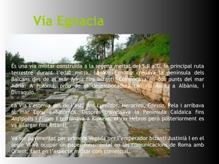 És una via militar construïda a la segona meitat del S.II a.C, la principal ruta terrestre durant l’edat mitja. La  Via Egnatia  creuava la península dels Balcans des de el mar Adrià fins bizantí. Començava en dos punts del mar Adrià: A Polònia, prop de la desembocadura del riu Aoos, a Albània, i Dirraquio. La Via s’estenia des de l’est, fins  Lycnidos, Heraclea, Edessa , Pela i arribava al mar Egeu a Salònica. Després travessava la Península Caldaica fins  Anfipolis  i  Flipos  i terminava a  Kipsela , al riu Hebros però posteriorment es va allargar fins Bizantí. Va ser pavimentat per primera vegada per l’emperador bizantí Justinià I en el segle VI va ocupar un paper fonamental en les comunicacions de Roma amb Orient, tant en l’aspecte militar com comercial.  Vía Egnacia 