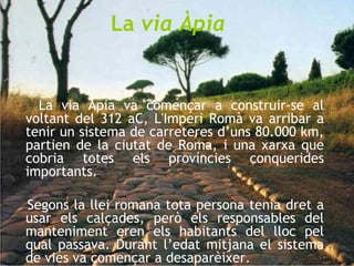 La  via Àpia La via Àpia va començar a construir-se al voltant del 312 aC, L'Imperi Romà va arribar a tenir un sistema de carreteres d’uns 80.000 km, partien de la ciutat de Roma, i una xarxa que cobria totes els províncies conquerides importants. Segons la llei romana tota persona tenia dret a usar els calçades, però els responsables del manteniment eren els habitants del lloc pel qual passava. Durant l’edat mitjana el sistema de vies va començar a desaparèixer.  
