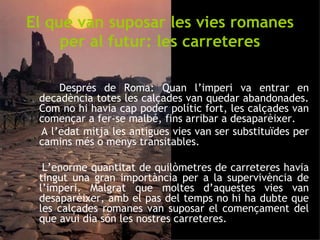 El que van suposar les vies romanes per al futur: les carreteres Després de Roma: Quan l’imperi va entrar en decadència totes les calçades van quedar abandonades. Com no hi havia cap poder polític fort, les calçades van començar a fer-se malbé, fins arribar a desaparèixer.  A l’edat mitja les antigues vies van ser substituïdes per camins més o menys transitables.  L’enorme quantitat de quilòmetres de carreteres havia tingut una gran importància per a la supervivència de l’imperi. Malgrat que moltes d’aquestes vies van desaparèixer, amb el pas del temps no hi ha dubte que les calçades romanes van suposar el començament del que avui dia són les nostres carreteres. 