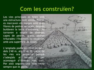 Com les construïen? Les vies principals es feien amb una estructura molt sòlida. Primer es marcaven els marges amb dues fileres de pedres verticals, després buidaven la terra d’entremig i ho tornaven a omplir de diverses capes de pedres, grava, pedres triturades i finalment ho recobrien amb una superfície de lloses. L’amplada podia ser molt variada: dels 2'40 m. als 12 m. El traçat de les vies era projectat perquè s’adeqüés al terreny i per aconseguir d’itinerari més curt. Per això seguien una línia recta sempre que es podia. 