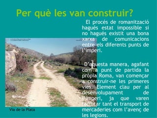 Per què les van construir?   El procés de romanització hagués estat impossible si no hagués existit una bona xarxa de comunicacions entre els diferents punts de l’imperi.  D’aquesta manera, agafant com a punt de partida la pròpia Roma, van començar a construir-ne les primeres vies. Element clau per al desenvolupament de l’imperi, ja que varen facilitar tant el transport de mercaderies com l’avenç de les legions. Via de la Plata 