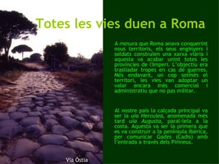 Totes les vies duen a Roma A mesura que Roma anava conquerint nous territoris, els seus enginyers i soldats construïen una xarxa viària i aquesta va acabar unint totes les províncies de l'Imperi. L’objectiu era traslladar tropes en cas de guerres. Més endavant, un cop sotmès el territori, les vies van adoptar un valor encara més comercial i administratiu que no pas militar.  Al nostre país la calçada principal va ser la  uia Herculea , anomenada més tard  uia Augusta , paral·lela a la costa. Aquesta va ser la primera que es va construir a la península Ibèrica, per comunicar  Gades  (Cadis) amb l’entrada a través dels Pirineus.  Via Òstia 