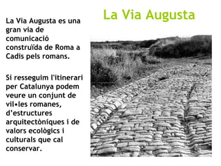 La Via Augusta es una gran via de comunicació construïda de Roma a Cadis pels romans. Si resseguim l'itinerari per Catalunya podem veure un conjunt de vil•les romanes, d’estructures arquitectòniques i de valors ecològics i culturals que cal conservar.  La Via Augusta 