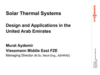 Solar Thermal Systems

Design and Applications in the
United Arab Emirates


Murat Aydemir




                                              Murat Aydemir Viessmann Middle East
Viessmann Middle East FZE
Managing Director (M.Sc. Mech.Eng., ASHRAE)




                                              Dubai 20.04.2009
                                              Solar Energy
 
