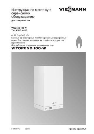 Инструкция по монтажу и
сервисному
обслуживанию
для специалистов
VIESMANN
Vitopend 100-W
Тип A1HB, A1JB
от 12,0 до 34,0 кВт
Газовый одноконтурный и комбинированный водогрейный
котел. Для режима эксплуатации с забором воздуха для
горения извне
Для работы на природном и сжиженном газе
VITOPEND 100-W
5791982 RU 6/2019 Просим хранить!
 