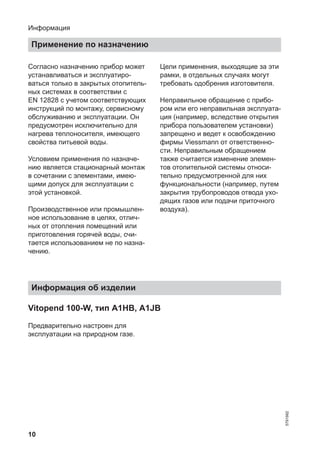 10
Согласно назначению прибор может
устанавливаться и эксплуатиро-
ваться только в закрытых отопитель-
ных системах в соответствии с
EN 12828 с учетом соответствующих
инструкций по монтажу, сервисному
обслуживанию и эксплуатации. Он
предусмотрен исключительно для
нагрева теплоносителя, имеющего
свойства питьевой воды.
Условием применения по назначе-
нию является стационарный монтаж
в сочетании с элементами, имею-
щими допуск для эксплуатации с
этой установкой.
Производственное или промышлен-
ное использование в целях, отлич-
ных от отопления помещений или
приготовления горячей воды, счи-
тается использованием не по назна-
чению.
Цели применения, выходящие за эти
рамки, в отдельных случаях могут
требовать одобрения изготовителя.
Неправильное обращение с прибо-
ром или его неправильная эксплуата-
ция (например, вследствие открытия
прибора пользователем установки)
запрещено и ведет к освобождению
фирмы Viessmann от ответственно-
сти. Неправильным обращением
также считается изменение элемен-
тов отопительной системы относи-
тельно предусмотренной для них
функциональности (например, путем
закрытия трубопроводов отвода ухо-
дящих газов или подачи приточного
воздуха).
Информация об изделии
Vitopend 100-W, тип A1HB, A1JB
Предварительно настроен для
эксплуатации на природном газе.
Информация
Применение по назначению
5791982
 