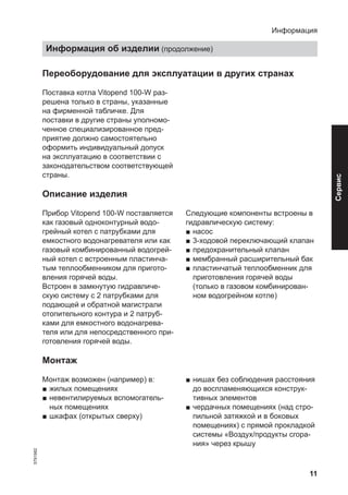 11
Переоборудование для эксплуатации в других странах
Поставка котла Vitopend 100-W раз-
решена только в страны, указанные
на фирменной табличке. Для
поставки в другие страны уполномо-
ченное специализированное пред-
приятие должно самостоятельно
оформить индивидуальный допуск
на эксплуатацию в соответствии с
законодательством соответствующей
страны.
Описание изделия
Прибор Vitopend 100-W поставляется
как газовый одноконтурный водо-
грейный котел с патрубками для
емкостного водонагревателя или как
газовый комбинированный водогрей-
ный котел с встроенным пластинча-
тым теплообменником для пригото-
вления горячей воды.
Встроен в замкнутую гидравличе-
скую систему с 2 патрубками для
подающей и обратной магистрали
отопительного контура и 2 патруб-
ками для емкостного водонагрева-
теля или для непосредственного при-
готовления горячей воды.
Следующие компоненты встроены в
гидравлическую систему:
■ насос
■ 3-ходовой переключающий клапан
■ предохранительный клапан
■ мембранный расширительный бак
■ пластинчатый теплообменник для
приготовления горячей воды
(только в газовом комбинирован-
ном водогрейном котле)
Монтаж
Монтаж возможен (например) в:
■ жилых помещениях
■ невентилируемых вспомогатель-
ных помещениях
■ шкафах (открытых сверху)
■ нишах без соблюдения расстояния
до воспламеняющихся конструк-
тивных элементов
■ чердачных помещениях (над стро-
пильной затяжкой и в боковых
помещениях) с прямой прокладкой
системы «Воздух/продукты сгора-
ния» через крышу
Информация
Информация об изделии (продолжение)
5791982
Сервис
 