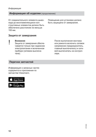 12
От соединительного элемента дымо-
хода до воспламеняющихся кон-
структивных элементов должно быть
обеспечено расстояние не меньше
100 мм.
Помещение для установки должно
быть защищено от замерзания.
Защита от замерзания
! Внимание
Защита от замерзания обеспе-
чивается только при надежном
электропитании и включенном
приборе (сетевом выключа-
теле).
После выполнения монтажа
или ремонта включить сетевое
напряжение (предохранитель,
главный выключатель) и сете-
вой выключатель на контрол-
лере.
Перечни запчастей
Информация о запасных частях
содержится в приложении по
запчастям Viessmann.
Информация
Информация об изделии (продолжение)
5791982
 