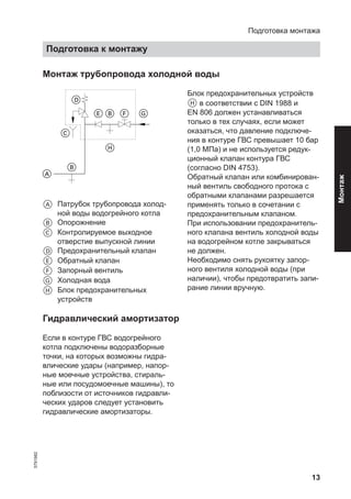 13
Монтаж трубопровода холодной воды
A Патрубок трубопровода холод-
ной воды водогрейного котла
B Опорожнение
C Контролируемое выходное
отверстие выпускной линии
D Предохранительный клапан
E Обратный клапан
F Запорный вентиль
G Холодная вода
H Блок предохранительных
устройств
Блок предохранительных устройств
H в соответствии с DIN 1988 и
EN 806 должен устанавливаться
только в тех случаях, если может
оказаться, что давление подключе-
ния в контуре ГВС превышает 10 бар
(1,0 МПа) и не используется редук-
ционный клапан контура ГВС
(согласно DIN 4753).
Обратный клапан или комбинирован-
ный вентиль свободного протока с
обратными клапанами разрешается
применять только в сочетании с
предохранительным клапаном.
При использовании предохранитель-
ного клапана вентиль холодной воды
на водогрейном котле закрываться
не должен.
Необходимо снять рукоятку запор-
ного вентиля холодной воды (при
наличии), чтобы предотвратить запи-
рание линии вручную.
Гидравлический амортизатор
Если в контуре ГВС водогрейного
котла подключены водоразборные
точки, на которых возможны гидра-
влические удары (например, напор-
ные моечные устройства, стираль-
ные или посудомоечные машины), то
поблизости от источников гидравли-
ческих ударов следует установить
гидравлические амортизаторы.
Подготовка монтажа
Подготовка к монтажу
5791982
Монтаж
 