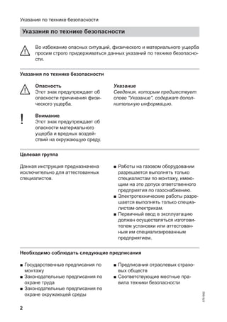 2
Во избежание опасных ситуаций, физического и материального ущерба
просим строго придерживаться данных указаний по технике безопасно-
сти.
Указания по технике безопасности
Опасность
Этот знак предупреждает об
опасности причинения физи-
ческого ущерба.
! Внимание
Этот знак предупреждает об
опасности материального
ущерба и вредных воздей-
ствий на окружающую среду.
Указание
Сведения, которым предшествует
слово "Указание", содержат допол-
нительную информацию.
Целевая группа
Данная инструкция предназначена
исключительно для аттестованных
специалистов.
■ Работы на газовом оборудовании
разрешается выполнять только
специалистам по монтажу, имею-
щим на это допуск ответственного
предприятия по газоснабжению.
■ Электротехнические работы разре-
шается выполнять только специа-
листам-электрикам.
■ Первичный ввод в эксплуатацию
должен осуществляться изготови-
телем установки или аттестован-
ным им специализированным
предприятием.
Необходимо соблюдать следующие предписания
■ Государственные предписания по
монтажу
■ Законодательные предписания по
охране труда
■ Законодательные предписания по
охране окружающей среды
■ Предписания отраслевых страхо-
вых обществ
■ Соответствующие местные пра-
вила техники безопасности
Указания по технике безопасности
Указания по технике безопасности
5791982
 